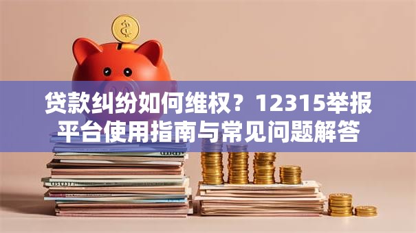 贷款纠纷如何维权?12315举报平台使用指南与常见问题解答 贷款纠纷如何维权?12315举报平台使用指南与常见问题解答