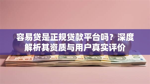 容易贷是正规贷款平台吗？深度解析其资质与用户真实评价