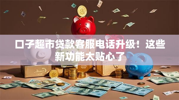 口子超市贷款客服电话升级！这些新功能太贴心了