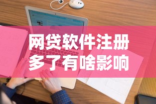 网贷软件注册多了有啥影响?征信花了吗?看完这篇全明白 网贷软件注册多了有啥影响?征信花了吗?看完这篇全明白