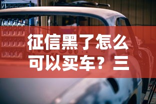 征信黑了怎么可以买车?三招破解贷款难题 征信黑了怎么可以买车?三招破解贷款难题
