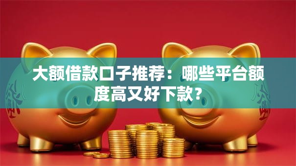 大额借款口子推荐：哪些平台额度高又好下款？