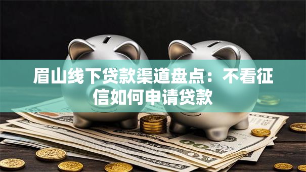 眉山线下贷款渠道盘点：不看征信如何申请贷款