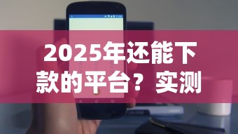 2025年还能下款的平台？实测这几个渠道依然有效！