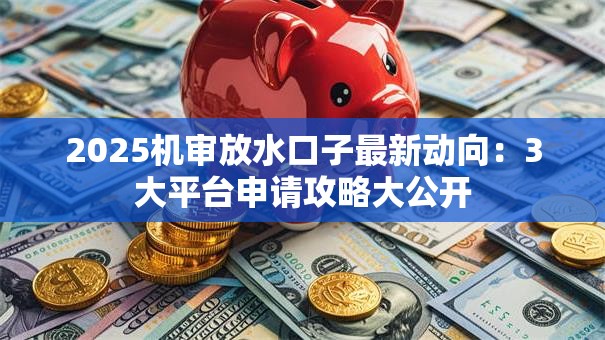 2025机审放水口子最新动向：3大平台申请攻略大公开