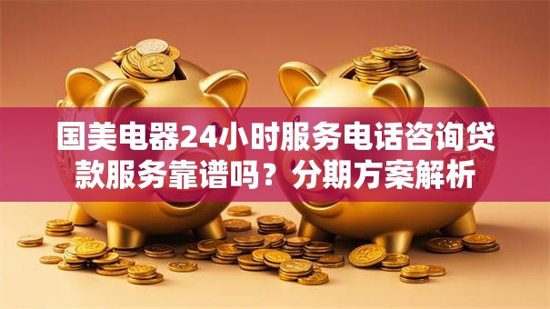 国美电器24小时服务电话咨询贷款服务靠谱吗？分期方案解析