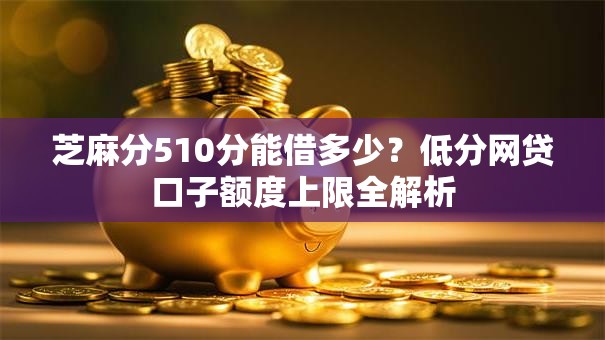 芝麻分510分能借多少？低分网贷口子额度上限全解析
