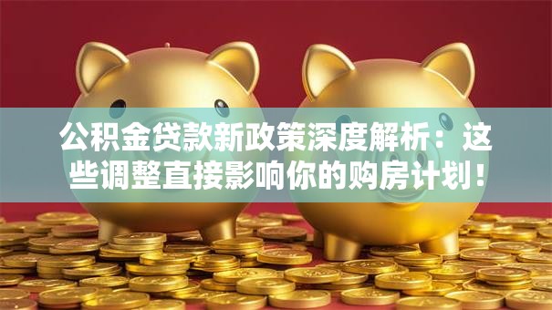 公积金贷款新政策深度解析：这些调整直接影响你的购房计划！