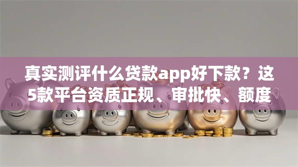 真实测评什么贷款app好下款？这5款平台资质正规、审批快、额度高