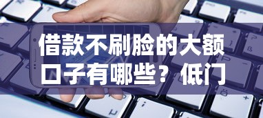 借款不刷脸的大额口子有哪些？低门槛高额度平台实测解析