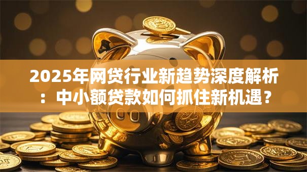 2025年网贷行业新趋势深度解析：中小额贷款如何抓住新机遇？