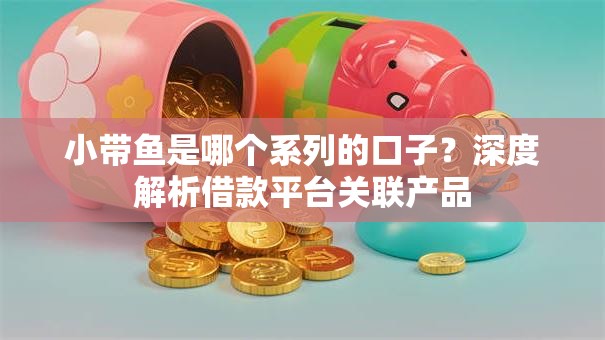 小带鱼是哪个系列的口子？深度解析借款平台关联产品