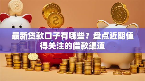最新贷款口子有哪些？盘点近期值得关注的借款渠道