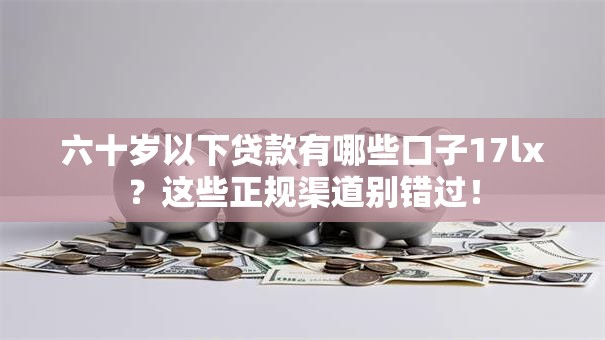 六十岁以下贷款有哪些口子17lx？这些正规渠道别错过！