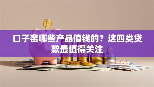 口子窑哪些产品值钱的？这四类贷款最值得关注