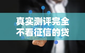 真实测评完全不看征信的贷款平台有哪些？这几种渠道或许能帮到你！