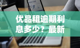 优品租逾期利息多少？最新计算方式与减免技巧全解析