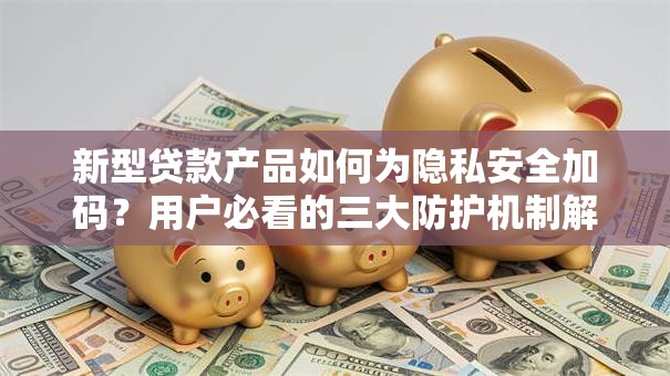 新型贷款产品如何为隐私安全加码？用户必看的三大防护机制解析
