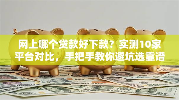网上哪个贷款好下款？实测10家平台对比，手把手教你避坑选靠谱