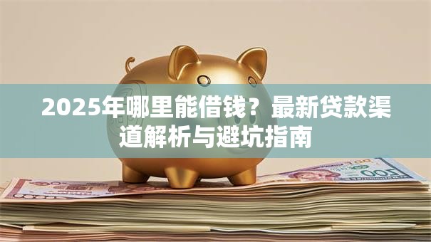 2025年哪里能借钱？最新贷款渠道解析与避坑指南