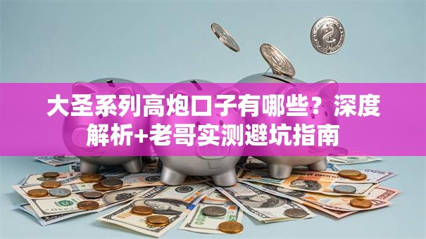 大圣系列高炮口子有哪些？深度解析+老哥实测避坑指南