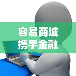容易商城携手金融机构，靠谱贷款方案灵活又省心