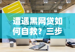 遭遇黑网贷如何自救？三步正确处理技巧守护资金安全