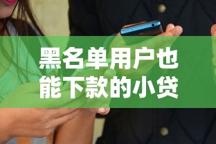 黑名单用户也能下款的小贷平台有哪些？亲测有效渠道揭秘