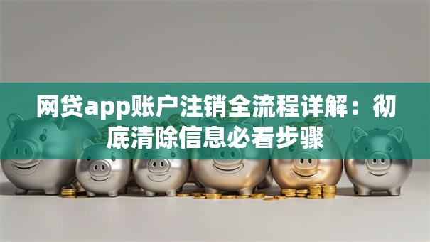 网贷app账户注销全流程详解：彻底清除信息必看步骤