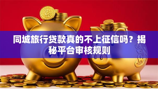 同城旅行贷款真的不上征信吗？揭秘平台审核规则
