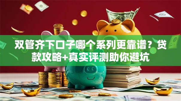 双管齐下口子哪个系列更靠谱？贷款攻略+真实评测助你避坑