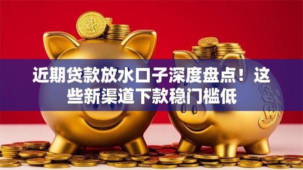 近期贷款放水口子深度盘点！这些新渠道下款稳门槛低