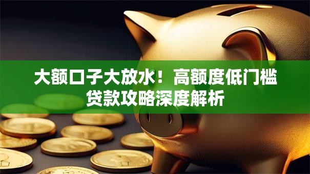 大额口子大放水！高额度低门槛贷款攻略深度解析