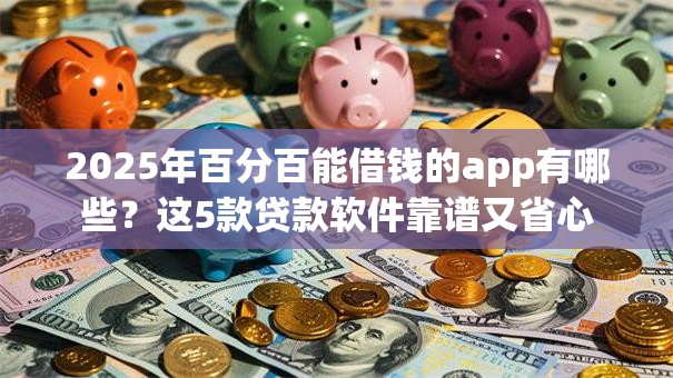 2025年百分百能借钱的app有哪些？这5款贷款软件靠谱又省心