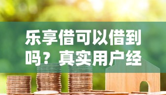 乐享借可以借到吗？真实用户经验解析与申请技巧分享