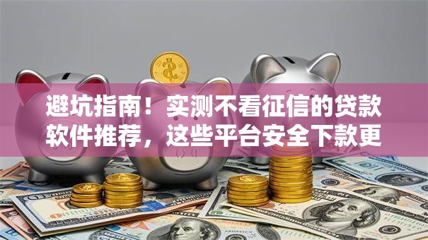 避坑指南！实测不看征信的贷款软件推荐，这些平台安全下款更省心