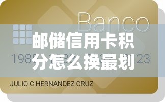 邮储信用卡积分怎么换最划算？贷款用户必知的兑换攻略及隐藏福利