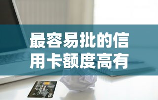 最容易批的信用卡额度高有哪些？资深用户实测推荐