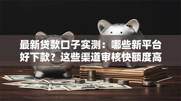 最新贷款口子实测：哪些新平台好下款？这些渠道审核快额度高