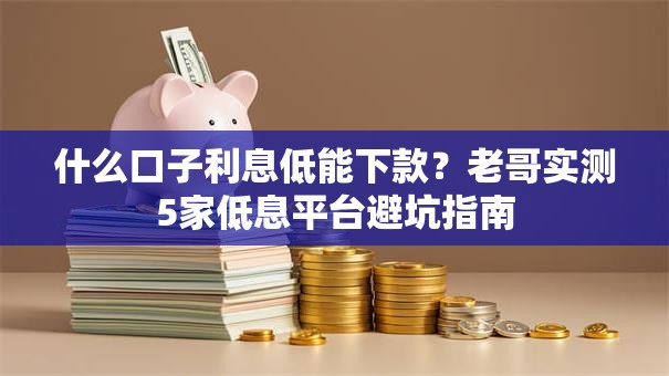 什么口子利息低能下款？老哥实测5家低息平台避坑指南