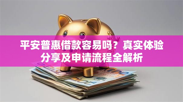 平安普惠借款容易吗？真实体验分享及申请流程全解析