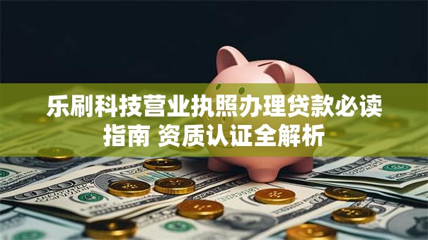 乐刷科技营业执照办理贷款必读指南 资质认证全解析