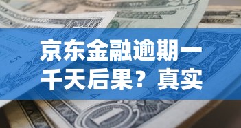 京东金融逾期一千天后果？真实案例与债务化解方案