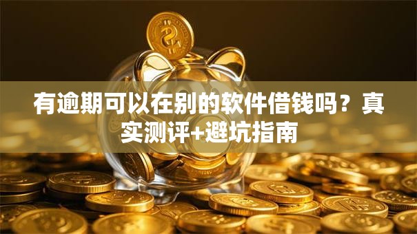 有逾期可以在别的软件借钱吗？真实测评+避坑指南