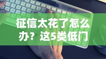 征信太花了怎么办？这5类低门槛借钱平台真实靠谱