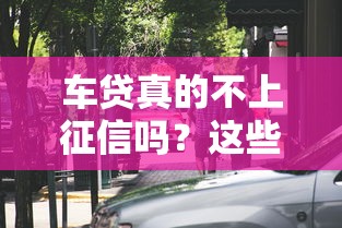 车贷真的不上征信吗？这些影响和注意事项必须提前看