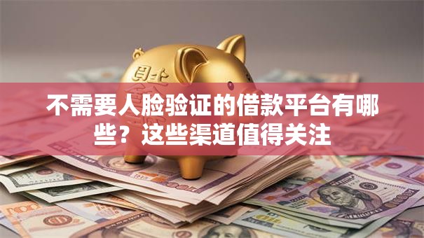 不需要人脸验证的借款平台有哪些？这些渠道值得关注