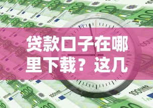 贷款口子在哪里下载？这几个靠谱渠道你一定要知道！