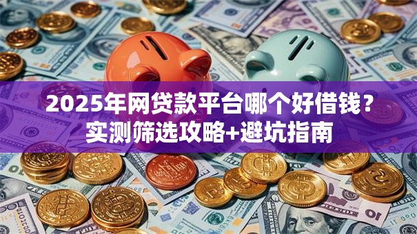 2025年网贷款平台哪个好借钱？实测筛选攻略+避坑指南