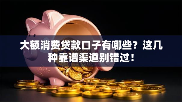 大额消费贷款口子有哪些？这几种靠谱渠道别错过！